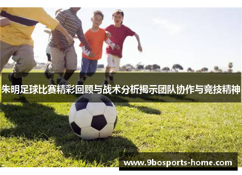 朱明足球比赛精彩回顾与战术分析揭示团队协作与竞技精神