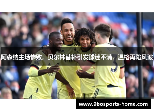 阿森纳主场惨败，贝尔林替补引发球迷不满，温格再陷风波