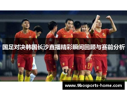 国足对决韩国长沙直播精彩瞬间回顾与赛前分析
